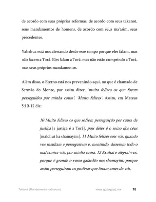 76
www.gozoypaz.mx
Takanot (Mandamentos rabínicos)
de acordo com suas próprias reformas, de acordo com seus takanot,
seus mandamentos de homens, de acordo com seus ma'asim, seus
precedentes.
Yahshua está nos alertando desde esse tempo porque eles falam, mas
não fazem a Torá. Eles falam a Torá, mas não estão cumprindo a Torá,
mas seus próprios mandamentos.
Além disso, o Eterno está nos prevenindo aqui, no que é chamado de
Sermão do Monte, por assim dizer, 'muito felizes os que forem
perseguidos por minha causa'. 'Muito felizes'. Assim, em Mateus
5:10-12 diz:
10 Muito felizes os que sofrem perseguição por causa da
justiça [a justiça é a Torá], pois deles é o reino dos céus
[malchut ha shamayim]. 11 Muito felizes sois vós, quando
vos insultam e perseguirem e, mentindo, disserem todo o
mal contra vós, por minha causa. 12 Exultai e alegrai-vos,
porque é grande o vosso galardão nos shamayim; porque
assim perseguiram os profetas que foram antes de vós.
 