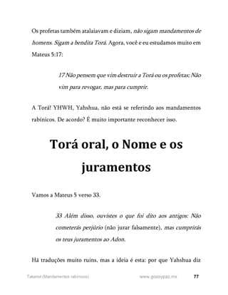 77
www.gozoypaz.mx
Takanot (Mandamentos rabínicos)
Os profetas também atalaiavam e diziam, não sigam mandamentos de
homens. Sigam a bendita Torá. Agora, você e eu estudamos muito em
Mateus 5:17:
17 Não pensem que vim destruir a Torá ou os profetas; Não
vim para revogar, mas para cumprir.
A Torá! YHWH, Yahshua, não está se referindo aos mandamentos
rabínicos. De acordo? É muito importante reconhecer isso.
Torá oral, o Nome e os
juramentos
Vamos a Mateus 5 verso 33.
33 Além disso, ouvistes o que foi dito aos antigos: Não
cometerás perjúrio (não jurar falsamente), mas cumprirás
os teus juramentos ao Adon.
Há traduções muito ruins, mas a ideia é esta: por que Yahshua diz
 