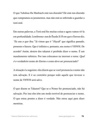 79
www.gozoypaz.mx
Takanot (Mandamentos rabínicos)
O que Yahshua Ha Mashiach está nos dizendo? Ele está nos dizendo
que cumpramos os juramentos, mas não está se referindo a guardar a
torá oral.
Em outras palavras, a Torá oral fez muitas coisas e agora vamos vê-la
em profundidade. Lembremo-nos de Êxodo 3:15 em que o Eterno diz;
“Eu sou o que Sou.” Já vimos que é “Hayah” que significa passado,
presente e futuro. Que é infinito e, portanto, seu nome é YHWH. De
acordo? Assim, dentro dos takanot é proibido dizer o nome. É um
mandamento rabínico. Por isso colocamos na internet o tema: Qual
é o verdadeiro nome do Eterno e como deve ser pronunciado?
A situação é a seguinte: eles dizem que se você pronuncia o nome não
tem salvação. E é ao contrário porque todo aquele que invocar o
nome de YHWH será salvo.
O que dizem os Takanot? Que se o Nome for pronunciado, não há
salvação. Por isso eles têm um medo terrível de pronunciar o nome.
O que estou prestes a dizer é verdade. Não estou aqui para dizer
mentiras.
 