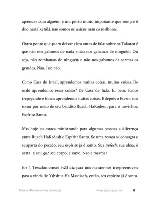 8
www.gozoypaz.mx
Takanot (Mandamentos rabínicos)
aprender com alguém, e um ponto muito importante que sempre é
dito nesta kehilá, não somos os únicos nem os melhores.
Outro ponto que quero deixar claro antes de falar sobre os Takanot é
que não nos gabamos de nada e não nos gabamos de ninguém. Ou
seja, não zombamos de ninguém e não nos gabamos de sermos os
grandes. Não, Isso não.
Como Casa de Israel, aprendemos muitas coisas, muitas coisas. De
onde aprendemos essas coisas? Da Casa de Judá. E, bem, fomos
tropeçando e fomos aprendendo muitas coisas. E depois o Eterno nos
tocou por meio de seu bendito Ruach HaKodesh, para o novinhos,
Espírito Santo.
Mas hoje eu estava ministrando para algumas pessoas a diferença
entre Ruach HaKodesh e Espírito Santo. Se uma pessoa se consagra e
se aparta do pecado, seu espírito já é santo. Sua nefesh, sua alma, é
santa. E seu guf, seu corpo, é santo. Não é mesmo?
Em 1 Tessalonicenses 5:23 diz para nos mantermos irrepreensíveis
para a vinda de Yahshua Ha Mashiach, então, seu espírito já é santo.
 