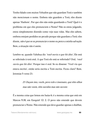 80
www.gozoypaz.mx
Takanot (Mandamentos rabínicos)
Tenho falado com muitos Yehudim que não guardam Torá e também
não mencionam o nome. Embora não guardem a Torá, eles dizem
apenas 'Hashem'. Por que eles não estão guardando a Torá? Qual é o
problema em que eles pronunciem o Nome? Não os estou julgando,
estou simplesmente dizendo como vejo suas vidas. Mas eles sabem,
embora estejam perdidos no pecado porque não guardam a Torá; eles
dizem, não é que se eu pronunciar o nome eu perco a minha salvação.
Bem, a situação não é assim.
Lembre-se, quando Yahshua diz 'você ouviu o que foi dito', Ele está
se referindo à torá oral. A que Torá ele está se referindo? Oral, 'você
ouviu que foi dito'. Porque isso é oral. Se eu dissesse: 'Você viu que
estava escrito', então seria escrita a Torá escrita. Ficou claro? Bom.
Jeremias 5 verso 21:
21 Ouçam isto, vocês, povo tolo e insensato, que têm olhos
mas não veem, têm ouvidos mas não ouvem:
É a mesma coisa que lemos em Isaías 6; é a mesma coisa que está em
Marcos 9:18, em Ezequiel 12: 2. O povo não entende que devem
pronunciar o Nome. Não entende que deve guardar apenas o shabbat,
 