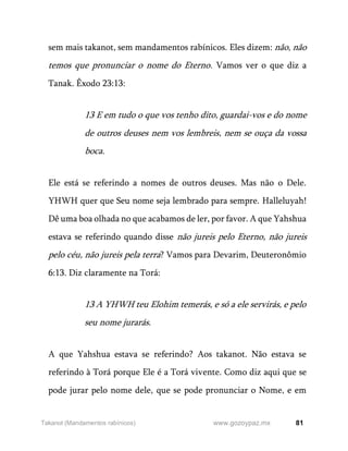 81
www.gozoypaz.mx
Takanot (Mandamentos rabínicos)
sem mais takanot, sem mandamentos rabínicos. Eles dizem: não, não
temos que pronunciar o nome do Eterno. Vamos ver o que diz a
Tanak. Êxodo 23:13:
13 E em tudo o que vos tenho dito, guardai-vos e do nome
de outros deuses nem vos lembreis, nem se ouça da vossa
boca.
Ele está se referindo a nomes de outros deuses. Mas não o Dele.
YHWH quer que Seu nome seja lembrado para sempre. Halleluyah!
Dê uma boa olhada no que acabamos de ler, por favor. A que Yahshua
estava se referindo quando disse não jureis pelo Eterno, não jureis
pelo céu, não jureis pela terra? Vamos para Devarim, Deuteronômio
6:13. Diz claramente na Torá:
13 A YHWH teu Elohim temerás, e só a ele servirás, e pelo
seu nome jurarás.
A que Yahshua estava se referindo? Aos takanot. Não estava se
referindo à Torá porque Ele é a Torá vivente. Como diz aqui que se
pode jurar pelo nome dele, que se pode pronunciar o Nome, e em
 