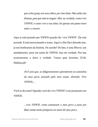 83
www.gozoypaz.mx
Takanot (Mandamentos rabínicos)
que achei graça em teus olhos; por isso disse: Não saiba isto
Jônatas, para que não se magoe. Mas, na verdade, como vive
YHWH, e como vive a tua alma, há apenas um passo entre
mim e a morte.
Aqui se está jurando por YHWH quando diz ‘vive YHWH’. Ele está
jurando. E está mencionando o nome. Aqui é o Rei Davi dizendo isso,
já nos lembramos da história. De acordo? De fato, é uma Mitzvá, um
mandamento, jurar em nome de YHWH, mas em verdade. Por isso
acostumemos a dizer a verdade. Vamos para Jeremias 12:16.
Halleluyah!
16 E será que, se diligentemente aprenderem os caminhos
do meu povo, jurando pelo meu nome, dizendo: Vive
YHWH,...
Você se dá conta? Quando você diz vive YHWH’ é um juramento em
YHWH.
...vive YHWH, como ensinaram o meu povo a jurar por
Baal; então serão prósperos no meio do meu povo.
 