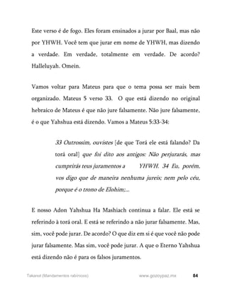 84
www.gozoypaz.mx
Takanot (Mandamentos rabínicos)
Este verso é de fogo. Eles foram ensinados a jurar por Baal, mas não
por YHWH. Você tem que jurar em nome de YHWH, mas dizendo
a verdade. Em verdade, totalmente em verdade. De acordo?
Halleluyah. Omein.
Vamos voltar para Mateus para que o tema possa ser mais bem
organizado. Mateus 5 verso 33. O que está dizendo no original
hebraico de Mateus é que não jure falsamente. Não jure falsamente,
é o que Yahshua está dizendo. Vamos a Mateus 5:33-34:
33 Outrossim, ouvistes [de que Torá ele está falando? Da
torá oral] que foi dito aos antigos: Não perjurarás, mas
cumprirás teus juramentos a YHWH. 34 Eu, porém,
vos digo que de maneira nenhuma jureis; nem pelo céu,
porque é o trono de Elohim;...
E nosso Adon Yahshua Ha Mashiach continua a falar. Ele está se
referindo à torá oral. E está se referindo a não jurar falsamente. Mas,
sim, você pode jurar. De acordo? O que diz em si é que você não pode
jurar falsamente. Mas sim, você pode jurar. A que o Eterno Yahshua
está dizendo não é para os falsos juramentos.
 