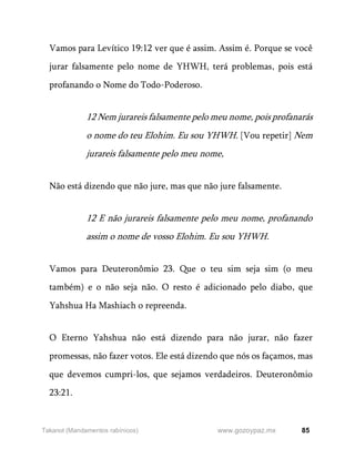85
www.gozoypaz.mx
Takanot (Mandamentos rabínicos)
Vamos para Levítico 19:12 ver que é assim. Assim é. Porque se você
jurar falsamente pelo nome de YHWH, terá problemas, pois está
profanando o Nome do Todo-Poderoso.
12 Nem jurareis falsamente pelo meu nome, pois profanarás
o nome do teu Elohim. Eu sou YHWH. [Vou repetir] Nem
jurareis falsamente pelo meu nome,
Não está dizendo que não jure, mas que não jure falsamente.
12 E não jurareis falsamente pelo meu nome, profanando
assim o nome de vosso Elohim. Eu sou YHWH.
Vamos para Deuteronômio 23. Que o teu sim seja sim (o meu
também) e o não seja não. O resto é adicionado pelo diabo, que
Yahshua Ha Mashiach o repreenda.
O Eterno Yahshua não está dizendo para não jurar, não fazer
promessas, não fazer votos. Ele está dizendo que nós os façamos, mas
que devemos cumpri-los, que sejamos verdadeiros. Deuteronômio
23:21.
 