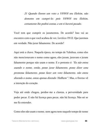 86
www.gozoypaz.mx
Takanot (Mandamentos rabínicos)
21 Quando fizeres um voto a YHWH teu Elohim, não
demores em cumpri-lo; pois YHWH teu Elohim,
certamente lhe pedirá contas, e em ti haverá pecado.
Você tem que cumprir os juramentos. De acordo? Isso vai ao
encontro com o que você acabou de ver, Levítico 19:12. Que juremos
em verdade. Não jurar falsamente. De acordo?
Aqui está a chave. Naquela época, no tempo de Yahshua, como eles
não mencionavam o nome como agora, eles juram, juravam e juram
falsamente porque não usam o nome. E o pretexto é: "Eu não estou
usando o nome, então, posso jurar falsamente, posso dizer uma
promessa falsamente, posso fazer um voto falsamente, não estou
dizendo o nome, estou apenas dizendo 'HaShem'“. Mas, o Eterno vê
a intenção do coração.
Veja até onde chegou, perdoe-me a clareza, a perversidade para
poder pecar. E não há licença para pecar, não há licença. Não sei se
me fiz entender.
Como eles não usam o nome, nem agora nem naquele tempo de nosso
 