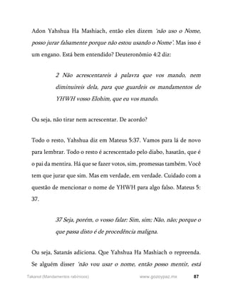 87
www.gozoypaz.mx
Takanot (Mandamentos rabínicos)
Adon Yahshua Ha Mashiach, então eles dizem ‘não uso o Nome,
posso jurar falsamente porque não estou usando o Nome’. Mas isso é
um engano. Está bem entendido? Deuteronômio 4:2 diz:
2 Não acrescentareis à palavra que vos mando, nem
diminuireis dela, para que guardeis os mandamentos de
YHWH vosso Elohim, que eu vos mando.
Ou seja, não tirar nem acrescentar. De acordo?
Todo o resto, Yahshua diz em Mateus 5:37. Vamos para lá de novo
para lembrar. Todo o resto é acrescentado pelo diabo, hasatãn, que é
o pai da mentira. Há que se fazer votos, sim, promessas também. Você
tem que jurar que sim. Mas em verdade, em verdade. Cuidado com a
questão de mencionar o nome de YHWH para algo falso. Mateus 5:
37.
37 Seja, porém, o vosso falar: Sim, sim; Não, não; porque o
que passa disto é de procedência maligna.
Ou seja, Satanás adiciona. Que Yahshua Ha Mashiach o repreenda.
Se alguém disser ‘não vou usar o nome, então posso mentir, está
 