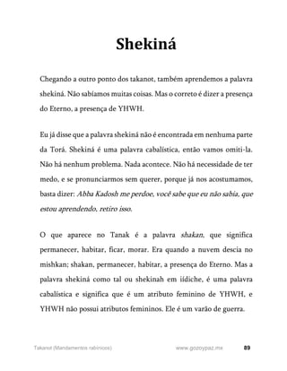 89
www.gozoypaz.mx
Takanot (Mandamentos rabínicos)
Shekiná
Chegando a outro ponto dos takanot, também aprendemos a palavra
shekiná. Não sabíamos muitas coisas. Mas o correto é dizer a presença
do Eterno, a presença de YHWH.
Eu já disse que a palavra shekiná não é encontrada em nenhuma parte
da Torá. Shekiná é uma palavra cabalística, então vamos omiti-la.
Não há nenhum problema. Nada acontece. Não há necessidade de ter
medo, e se pronunciarmos sem querer, porque já nos acostumamos,
basta dizer: Abba Kadosh me perdoe, você sabe que eu não sabia, que
estou aprendendo, retiro isso.
O que aparece no Tanak é a palavra shakan, que significa
permanecer, habitar, ficar, morar. Era quando a nuvem descia no
mishkan; shakan, permanecer, habitar, a presença do Eterno. Mas a
palavra shekiná como tal ou shekinah em iídiche, é uma palavra
cabalística e significa que é um atributo feminino de YHWH, e
YHWH não possui atributos femininos. Ele é um varão de guerra.
 