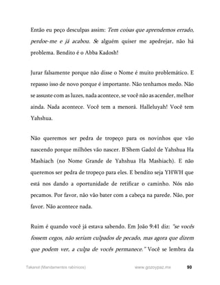 90
www.gozoypaz.mx
Takanot (Mandamentos rabínicos)
Então eu peço desculpas assim: Tem coisas que aprendemos errado,
perdoe-me e já acabou. Se alguém quiser me apedrejar, não há
problema. Bendito é o Abba Kadosh!
Jurar falsamente porque não disse o Nome é muito problemático. E
repasso isso de novo porque é importante. Não tenhamos medo. Não
se assuste com as luzes, nada acontece, se você não as acender, melhor
ainda. Nada acontece. Você tem a menorá. Halleluyah! Você tem
Yahshua.
Não queremos ser pedra de tropeço para os novinhos que vão
nascendo porque milhões vão nascer. B’Shem Gadol de Yahshua Ha
Mashiach (no Nome Grande de Yahshua Ha Mashiach). E não
queremos ser pedra de tropeço para eles. E bendito seja YHWH que
está nos dando a oportunidade de retificar o caminho. Nós não
pecamos. Por favor, não vão bater com a cabeça na parede. Não, por
favor. Não acontece nada.
Ruim é quando você já estava sabendo. Em João 9:41 diz: “se vocês
fossem cegos, não seriam culpados de pecado, mas agora que dizem
que podem ver, a culpa de vocês permanece.” Você se lembra da
 