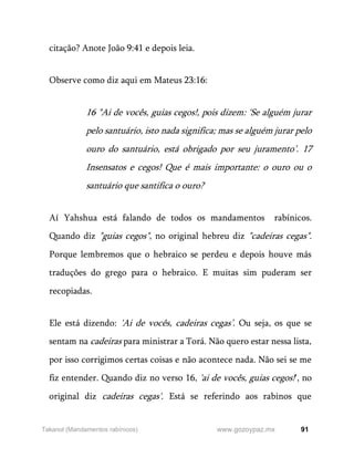 91
www.gozoypaz.mx
Takanot (Mandamentos rabínicos)
citação? Anote João 9:41 e depois leia.
Observe como diz aqui em Mateus 23:16:
16 "Ai de vocês, guias cegos!, pois dizem: ‘Se alguém jurar
pelo santuário, isto nada significa; mas se alguém jurar pelo
ouro do santuário, está obrigado por seu juramento’. 17
Insensatos e cegos! Que é mais importante: o ouro ou o
santuário que santifica o ouro?
Aí Yahshua está falando de todos os mandamentos rabínicos.
Quando diz "guias cegos", no original hebreu diz "cadeiras cegas".
Porque lembremos que o hebraico se perdeu e depois houve más
traduções do grego para o hebraico. E muitas sim puderam ser
recopiadas.
Ele está dizendo: 'Ai de vocês, cadeiras cegas’. Ou seja, os que se
sentam na cadeiras para ministrar a Torá. Não quero estar nessa lista,
por isso corrigimos certas coisas e não acontece nada. Não sei se me
fiz entender. Quando diz no verso 16, 'ai de vocês, guias cegos!', no
original diz cadeiras cegas'. Está se referindo aos rabinos que
 
