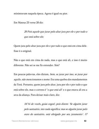 92
www.gozoypaz.mx
Takanot (Mandamentos rabínicos)
ministravam naquela época. Agora é igual ou pior.
Em Mateus 23 verso 20 diz:
20 Pois aquele que jurar pelo altar jura por ele e por tudo o
que está sobre ele;
Quem jura pelo altar jura por ele e por tudo o que está em cima dele.
Esse é o original.
Não o que está em cima do nada, mas o que está ali, e isso é muito
diferente. Não sei se me fiz entender. Sim?
Em poucas palavras, eles diziam, bem, se jurar por isso, se jurar por
aquilo, não mencionamos o nome. Era uma quebra dos mandamentos
da Torá. Portanto, quem jura pelo altar, jura por ele e por tudo o que
está sobre ele, mas o correto é "o que está ali" e o que estava ali era a
arca da aliança. Para deixar mais claro, diz:
16"Ai de vocês, guias cegos!, pois dizem: ‘Se alguém jurar
pelo santuário, isto nada significa; mas se alguém jurar pelo
ouro do santuário, está obrigado por seu juramento’. 17
 