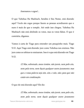93
www.gozoypaz.mx
Takanot (Mandamentos rabínicos)
Insensatos e cegos!...
O que Yahshua Ha Mashiach, bendito é Seu Nome, está dizendo
aqui? Vocês são cegos porque fazem as pessoas acreditarem que o
ouro é mais do que o templo. Até onde isso chegou. Yahshua Ha
Mashiach não está abolindo os votos, mas os votos falsos. O que é
contrário, digamos.
Vamos à carta de Tiago para entender um pouquinho mais. Tiago
5:12. Aqui Tiago está dizendo: jure como Yahshua nos ensinou. Não
jure como os rabinos te ensinaram. Isso é o que está dizendo em Tiago
5:12.
12 Mas, sobretudo, meus irmãos, não jureis, nem pelo céu,
nem pela terra, nem façais qualquer outro juramento; mas
que a vossa palavra seja sim, sim, e não, não; para que não
caiais em condenação.
O que ele está dizendo aqui? Ele diz:
12 Mas, sobretudo, meus irmãos, não jureis, nem pelo céu,
nem pela terra, nem façais qualquer outro juramento
 