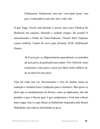 94
www.gozoypaz.mx
Takanot (Mandamentos rabínicos)
[Falsamente. Falsamente, mas sim, você pode jurar]. mas
que a vossa palavra seja sim, sim, e não, não;
O que Tiago, Yacob, está dizendo é: jurem, mas como Yahshua Ha
Mashiach nos ensinou. Dizendo a verdade sempre. De acordo? E
mencionando o Nome do Todo-Poderoso. Omein! Sim? Vejamos,
vamos retificar. Vamos de novo para Jeremias 12:16. Halleluyah!
Omein.
16 E será que, se diligentemente aprenderem os caminhos
do meu povo, jurando pelo meu nome: Vive Yahweh, como
ensinaram o meu povo a jurar por Baal; então edificar-se-
ão no meio do meu povo.
Veja até onde isso vai. Encontramos o erro de muitas coisas na
tradução e também houve traduções para o aramaico. Mas quero te
dizer que os mandamentos do Eterno, como já explicamos, não são
pesados; o que o Eterno quer é que cumpramos a Torá sem colocar
mais cargas. Isso é o que dizem os shaliachim inspirados pelo Ruach
HaKodesh: não colocar mais fardos ao povo.
 