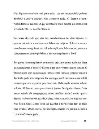 95
www.gozoypaz.mx
Takanot (Mandamentos rabínicos)
Não fique se sentindo mal, pensando, 'oh, eu pronunciei a palavra
Shekiná e estava errado’. Não acontece nada. O Eterno é bom.
Aprendemos e acabou. O que acontece é mais bênção do Eterno por
ser obediente. De acordo? Omein.
Eu estava dizendo que dos dez mandamentos das duas tábuas, os
quatro primeiros mandamentos falam do próprio Elohim, e os seis
mandamentos seguintes, eu já havia explicado, falam sobre como nos
comportarmos com o próximo e assim cumprirmos a Torá.
Porque se não cumprirmos com nosso próximo, como podemos dizer
que guardamos a Torá? O Eterno quer que vivamos entre irmãos. O
Eterno quer que convivamos juntos como irmãos, porque senão a
Torá não pode ser cumprida. Ele quer que você esteja em uma kehilá
mesmo que nos vejamos pela internet, Halleluyah amados achim,
achaiot. O Eterno quer que vivamos juntos. Se alguém disser: “não,
estou saindo da congregação, estou melhor assim”, então que o
Eterno te abençoe e te guarde, é claro. Mas, vamos lá, eu esqueço isso.
Não fica melhor. Como você vai guardar a Torá se não tem contato
com irmãos? Onde estaria, por exemplo, amarás teu próximo como a
ti mesmo? Não se pode.
 