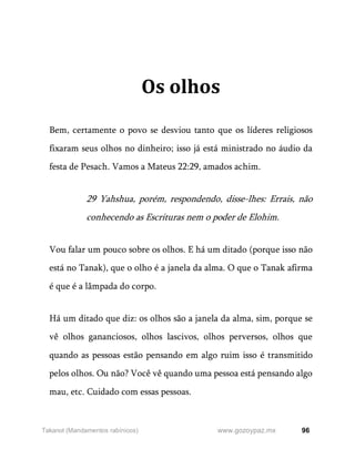 96
www.gozoypaz.mx
Takanot (Mandamentos rabínicos)
Os olhos
Bem, certamente o povo se desviou tanto que os líderes religiosos
fixaram seus olhos no dinheiro; isso já está ministrado no áudio da
festa de Pesach. Vamos a Mateus 22:29, amados achim.
29 Yahshua, porém, respondendo, disse-lhes: Errais, não
conhecendo as Escrituras nem o poder de Elohim.
Vou falar um pouco sobre os olhos. E há um ditado (porque isso não
está no Tanak), que o olho é a janela da alma. O que o Tanak afirma
é que é a lâmpada do corpo.
Há um ditado que diz: os olhos são a janela da alma, sim, porque se
vê olhos gananciosos, olhos lascivos, olhos perversos, olhos que
quando as pessoas estão pensando em algo ruim isso é transmitido
pelos olhos. Ou não? Você vê quando uma pessoa está pensando algo
mau, etc. Cuidado com essas pessoas.
 