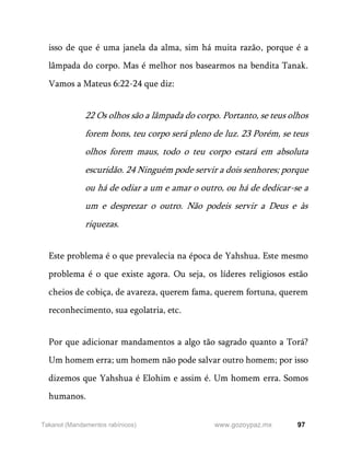 97
www.gozoypaz.mx
Takanot (Mandamentos rabínicos)
isso de que é uma janela da alma, sim há muita razão, porque é a
lâmpada do corpo. Mas é melhor nos basearmos na bendita Tanak.
Vamos a Mateus 6:22-24 que diz:
22 Os olhos são a lâmpada do corpo. Portanto, se teus olhos
forem bons, teu corpo será pleno de luz. 23 Porém, se teus
olhos forem maus, todo o teu corpo estará em absoluta
escuridão. 24 Ninguém pode servir a dois senhores; porque
ou há de odiar a um e amar o outro, ou há de dedicar-se a
um e desprezar o outro. Não podeis servir a Deus e às
riquezas.
Este problema é o que prevalecia na época de Yahshua. Este mesmo
problema é o que existe agora. Ou seja, os líderes religiosos estão
cheios de cobiça, de avareza, querem fama, querem fortuna, querem
reconhecimento, sua egolatria, etc.
Por que adicionar mandamentos a algo tão sagrado quanto a Torá?
Um homem erra; um homem não pode salvar outro homem; por isso
dizemos que Yahshua é Elohim e assim é. Um homem erra. Somos
humanos.
 