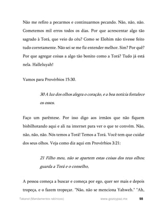 98
www.gozoypaz.mx
Takanot (Mandamentos rabínicos)
Não me refiro a pecarmos e continuarmos pecando. Não, não, não.
Cometemos mil erros todos os dias. Por que acrescentar algo tão
sagrado à Torá, que veio do céu? Como se Elohim não tivesse feito
tudo corretamente. Não sei se me fiz entender melhor. Sim? Por quê?
Por que agregar coisas a algo tão bonito como a Torá? Tudo já está
nela. Halleluyah!
Vamos para Provérbios 15:30.
30 A luz dos olhos alegra o coração, e a boa notícia fortalece
os ossos.
Faço um parêntese. Por isso digo aos irmãos que não fiquem
bisbilhotando aqui e ali na internet para ver o que te convém. Não,
não, não, não. Nós temos a Torá! Temos a Torá. Você tem que cuidar
dos seus olhos. Veja como diz aqui em Provérbios 3:21:
21 Filho meu, não se apartem estas coisas dos teus olhos;
guarda a Torá e o conselho,
A pessoa começa a buscar e começa por ego, quer ser mais e depois
tropeça, e o fazem tropeçar. "Não, não se menciona Yahweh." "Ah,
 