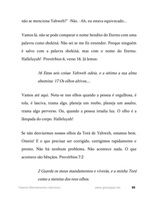 99
www.gozoypaz.mx
Takanot (Mandamentos rabínicos)
não se menciona Yahweh?" -Não. -Ah, eu estava equivocado...
Vamos lá, não se pode comparar o nome bendito do Eterno com uma
palavra como shekiná. Não sei se me fiz entender. Porque ninguém
é salvo com a palavra shekiná, mas com o nome do Eterno.
Halleluyah! Provérbios 6, verso 16. Já lemos:
16 Estas seis coisas Yahweh odeia, e a sétima a sua alma
abomina: 17 Os olhos altivos,...
Vamos até aqui. Nota-se nos olhos quando a pessoa é orgulhosa, é
tola, é lasciva, trama algo, planeja um roubo, planeja um assalto,
trama algo perverso. Ou, quando a pessoa irradia luz. O olho é a
lâmpada do corpo. Halleluyah!
Se não desviarmos nossos olhos da Torá de Yahweh, estamos bem.
Omein! E o que precisar ser corrigido, corrigimos rapidamente e
pronto. Não há nenhum problema. Não acontece nada. O que
acontece são bênçãos. Provérbios 7:2
2 Guarda os meus mandamentos e viverás, e a minha Torá
como a menina dos teus olhos.
 