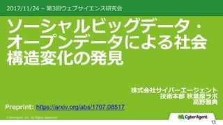 ソーシャルビッグデータ・
オープンデータによる社会
構造変化の発⾒
2017/11/24 – 第3回ウェブサイエンス研究会
CyberAgent, Inc. All Rights Reserved
株式会社サイバーエージェント
技術本部 秋葉原ラボ
⾼野雅典
13
Preprint: https://arxiv.org/abs/1707.08517
 
