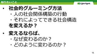 16
• 社会的グルーミング⽅法
・⼈の社会関係構築の⾏動
・それによってできる社会構造
を変えるか？
• 変えるならば、
・なぜ変わるのか？
・どのように変わるのか？
知りたいこと
 