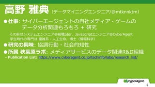 2
⾼野 雅典（データマイニングエンジニア/@mtknnktm）
●仕事: サイバーエージェントの⾃社メディア・ゲームの
データ分析関連もろもろ + 研究
その前はシステムエンジニア@前職SIer、JavaScriptエンジニア@CyberAgent
学⽣時代の専⾨は 複雑系・⼈⼯⽣命。博⼠（情報科学）
●研究の興味: 協調⾏動・社会的知性
●所属 秋葉原ラボ: メディアサービスのデータ関連R&D組織
- Publication List: https://www.cyberagent.co.jp/techinfo/labo/research_list/
 