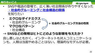 知りたいこと
• SNSや電話の登場で、広く薄い社会関係が作りやすくなった
・社会的グルーミングと社会構造の関係
を知りたい
• ミクロなダイナミクス
・社会的グルーミング
• マクロなパターン
・社会構造
→ SNSなどの発明はヒトにどのような影響を与えたか？
良し悪しはともかく、インターネットも対⼈コミュニケーショ
ンも、⼈類は当⾯やめることはない。理論的なモデルが必要。
22
+ 社会的グルーミング⽅法の性質
 