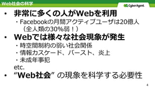4
• ⾮常に多くの⼈がWebを利⽤
・Facebookの⽉間アクティブユーザは20億⼈
（全⼈類の30%弱！）
• Webでは様々な社会現象が発⽣
・時空間制約の弱い社会関係
・情報カスケード、バースト、炎上
・未成年事犯
etc.
• “Web社会” の現象を科学する必要性
Web社会の科学
 