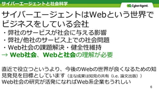 6
サイバーエージェントはWebという世界で
ビジネスをしている会社
・弊社のサービスが社会に与える影響
・弊社/他社のサービス上での社会問題
・Web社会の課題解決・健全性維持
→ Web社会、Webと社会の理解が必要
直近で役⽴つというより、今後のWebの世界が良くなるための知
⾒発⾒を⽬標としています（主な成果は知⾒の共有（i.e. 論⽂出版））
Web社会の研究が活発になればWeb系企業もうれしい
サイバーエージェントと社会科学
 