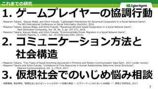 7
これまでの研究
1. ゲームプレイヤーの協調⾏動
- Masanori Takano, Kazuya Wada, and Ichiro Fukuda, "Lightweight Interactions for Reciprocal Cooperation in a Social Network Game",
The 8th International Conference on Social Informatics (SocInfo), 2016.
- Masanori Takano, Kazuya Wada, and Ichiro Fukuda, "Reciprocal Altruism-based Cooperation in a Social Network Game",
New Generation Computing, Vol. 34, No. 3, pp. 257-271, 2016.
- Masanori Takano, Kazuya Wada, and Ichiro Fukuda, "Environmentally Driven Migration in a Social Network Game",
Scientific Reports, 5, 12481; doi: 10.1038/srep12481 (2015).
2. コミュニケーション⽅法と
社会構造
- Masanori Takano, "Two Types of Social Grooming discovered in Primitive and Modern Communication Data-Sets", 2017 (under review).
- Masanori Takano and Ichiro Fukuda, “Limitations of Time Resources in Human Relationships Determine Social Structures”,
Palgrave Communications, Vol. 3, 17014, 2017.
3. 仮想社会でのいじめ悩み相談
- ⾼野雅典, ⾓⽥孝昭, "仮想社会におけるソーシャルサポート効果の検証 〜 ピグパーティにおけるいじめ相談 〜", 教育⼯学研究会, 2017.
 