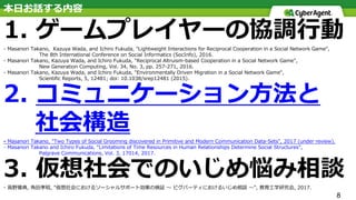8
本⽇お話する内容
1. ゲームプレイヤーの協調⾏動
- Masanori Takano, Kazuya Wada, and Ichiro Fukuda, "Lightweight Interactions for Reciprocal Cooperation in a Social Network Game",
The 8th International Conference on Social Informatics (SocInfo), 2016.
- Masanori Takano, Kazuya Wada, and Ichiro Fukuda, "Reciprocal Altruism-based Cooperation in a Social Network Game",
New Generation Computing, Vol. 34, No. 3, pp. 257-271, 2016.
- Masanori Takano, Kazuya Wada, and Ichiro Fukuda, "Environmentally Driven Migration in a Social Network Game",
Scientific Reports, 5, 12481; doi: 10.1038/srep12481 (2015).
2. コミュニケーション⽅法と
社会構造
- Masanori Takano, "Two Types of Social Grooming discovered in Primitive and Modern Communication Data-Sets", 2017 (under review).
- Masanori Takano and Ichiro Fukuda, “Limitations of Time Resources in Human Relationships Determine Social Structures”,
Palgrave Communications, Vol. 3, 17014, 2017.
3. 仮想社会でのいじめ悩み相談
- ⾼野雅典, ⾓⽥孝昭, "仮想社会におけるソーシャルサポート効果の検証 〜 ピグパーティにおけるいじめ相談 〜", 教育⼯学研究会, 2017.
 