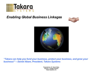 Presented by: Dr. Denis Neba. Director, Linkage Program Takara Systems Inc . “ Takara can help you fund your business, protect your business, and grow your business!” – Daniel Abam, President, Takara Systems Enabling Global Business Linkages 