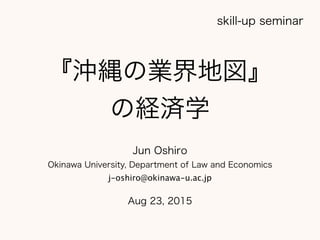 『沖縄の業界地図』
の経済学
Jun Oshiro
Okinawa University, Department of Law and Economics
j-oshiro@okinawa-u.ac.jp
Aug 23, 2015
skill-up seminar
 