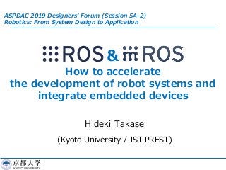 &
How to accelerate
the development of robot systems and
integrate embedded devices
Hideki Takase
(Kyoto University / JST PREST)
ASPDAC 2019 Designers’ Forum (Session 5A-2)
Robotics: From System Design to Application
 