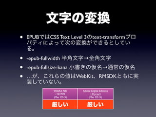 文字の変換
•   EPUBではCSS Text Level 3のtext-transformプロ
    パティによって次の変換ができるとしてい
    る。
•   -epub-fullwidth 半角文字→全角文字
•   -epub-fullsize-kana 小書きの仮名→通常の仮名
•   …が、これらの値はWebKit、RMSDKともに実
    装していない。
             WebKit NB    Adobe Digital Editions
              r122778          1.8 prev4
             (Mac OS X)       (Mac OS X)


             厳しい             厳しい
 