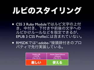 ルビのスタイリング
• CSS 3 Ruby Moduleではルビ文字の上付
  き、中付き、下付きや前後の文字への
 ルビかけルールなどを指定できるが、
 EPUB 3 CSS Proﬁleには含まれていない。
• RMSDKでは“-adobe-”接頭辞付きのプロ
  パティで先行実装している。
        WebKit NB    Adobe Digital Editions
         r122778          1.8 prev4
        (Mac OS X)       (Mac OS X)


       厳しい              使える
 