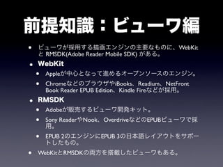 前提知識：ビューワ編
•   ビューワが採用する描画エンジンの主要なものに、WebKit
    と RMSDK(Adobe Reader Mobile SDK) がある。
•   WebKit
    •   Appleが中心となって進めるオープンソースのエンジン。
    •   ChromeなどのブラウザやiBooks、Readium、NetFront
        Book Reader EPUB Edition、Kindle Fireなどが採用。
•   RMSDK
    •   Adobeが販売するビューワ開発キット。
    •   Sony ReaderやNook、OverdriveなどのEPUBビューワで採
        用。
    •   EPUB 2のエンジンにEPUB 3の日本語レイアウトをサポー
        トしたもの。
•   WebKitとRMSDKの両方を搭載したビューワもある。
 