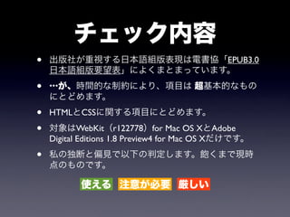 チェック内容
•   出版社が重視する日本語組版表現は電書協「EPUB3.0
    日本語組版要望表」によくまとまっています。

•   …が、時間的な制約により、項目は 超基本的なもの
    にとどめます。
•   HTMLとCSSに関する項目にとどめます。

•   対象はWebKit（r122778）for Mac OS XとAdobe
    Digital Editions 1.8 Preview4 for Mac OS Xだけです。

•   私の独断と偏見で以下の判定します。飽くまで現時
    点のものです。

           使える 注意が必要 厳しい
 