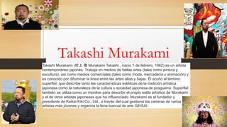 Takashi Murakami
Takashi Murakami (村上 隆 Murakami Takashi , nacio 1 de febrero, 1962) es un artista
contemporáneo japonés. Trabaja en medios de bellas artes (tales como pintura y
escultura), así como medios comerciales (tales como moda, mercadería y animación) y
es conocido por difuminar la línea entre las artes altas y bajas. Él acuñó el término
superflat, que describe tanto las características estéticas de la tradición artística
japonesa como la naturaleza de la cultura y sociedad japonesa de posguerra. Superflat
también se utiliza como un moniker para describir el propio estilo artístico de Murakami
y el de otros artistas japoneses que ha influenciado. Murakami es el fundador y
presidente de Kaikai Kiki Co., Ltd., a través del cual gestiona las carreras de varios
artistas más jóvenes y organiza la feria bianual de arte GEISAI.
 