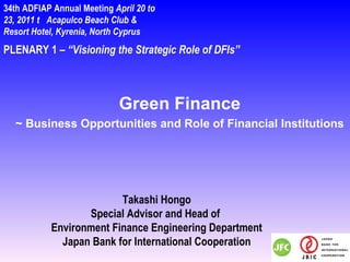 PLENARY 1 –  “Visioning the Strategic Role of DFIs” Takashi Hongo Special Advisor and Head of  Environment Finance Engineering Department Japan Bank for International Cooperation 34th ADFIAP Annual Meeting  April 20 to 23, 2011  Acapulco Beach Club & Resort Hotel, Kyrenia, North Cyprus  Green Finance ~ Business Opportunities and Role of Financial Institutions 