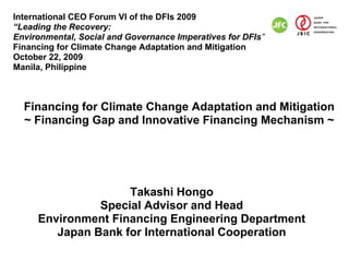 International CEO Forum VI of the DFIs 2009
“Leading the Recovery:
Environmental, Social and Governance Imperatives for DFIs”
Financing for Climate Change Adaptation and Mitigation
October 22, 2009
Manila, Philippine



  Financing for Climate Change Adaptation and Mitigation
  ~ Financing Gap and Innovative Financing Mechanism ~




                    Takashi Hongo
               Special Advisor and Head
     Environment Financing Engineering Department
        Japan Bank for International Cooperation
 