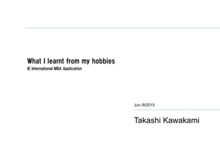 What I learnt from my hobbies
IE International MBA Application
Jun./8/2015
Takashi Kawakami
 