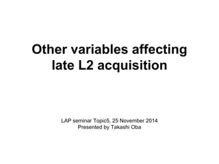Other variables affecting 
late L2 acquisition 
LAP seminar Topic5, 25 November 2014 
Presented by Takashi Oba 
 