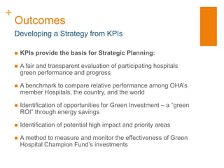 +
    Outcomes
    Developing a Strategy from KPIs

       KPIs provide the basis for Strategic Planning:

       A fair and transparent evaluation of participating hospitals
        green performance and progress

       A benchmark to compare relative performance among OHA’s
        member Hospitals, the country, and the world

       Identification of opportunities for Green Investment – a “green
        ROI” through energy savings

       Identification of potential high impact and priority areas

       A method to measure and monitor the effectiveness of Green
        Hospital Champion Fund’s investments
 