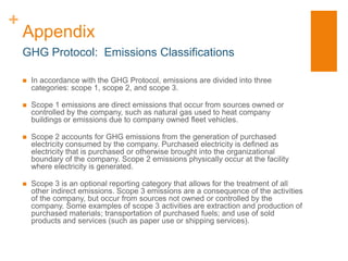 +
    Appendix
    GHG Protocol: Emissions Classifications

       In accordance with the GHG Protocol, emissions are divided into three
        categories: scope 1, scope 2, and scope 3.

       Scope 1 emissions are direct emissions that occur from sources owned or
        controlled by the company, such as natural gas used to heat company
        buildings or emissions due to company owned fleet vehicles.

       Scope 2 accounts for GHG emissions from the generation of purchased
        electricity consumed by the company. Purchased electricity is defined as
        electricity that is purchased or otherwise brought into the organizational
        boundary of the company. Scope 2 emissions physically occur at the facility
        where electricity is generated.

       Scope 3 is an optional reporting category that allows for the treatment of all
        other indirect emissions. Scope 3 emissions are a consequence of the activities
        of the company, but occur from sources not owned or controlled by the
        company. Some examples of scope 3 activities are extraction and production of
        purchased materials; transportation of purchased fuels; and use of sold
        products and services (such as paper use or shipping services).
 