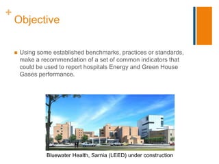 +
    Objective

       Using some established benchmarks, practices or standards,
        make a recommendation of a set of common indicators that
        could be used to report hospitals Energy and Green House
        Gases performance.




                 Bluewater Health, Sarnia (LEED) under construction
 