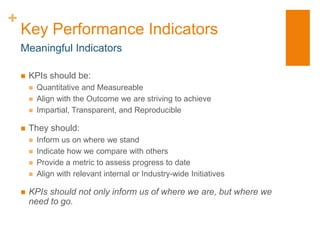 +
    Key Performance Indicators
    Meaningful Indicators

       KPIs should be:
           Quantitative and Measureable
           Align with the Outcome we are striving to achieve
           Impartial, Transparent, and Reproducible

       They should:
           Inform us on where we stand
           Indicate how we compare with others
           Provide a metric to assess progress to date
           Align with relevant internal or Industry-wide Initiatives

       KPIs should not only inform us of where we are, but where we
        need to go.
 