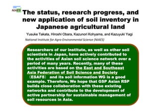 The status, research progress, and
li ti f il i t inew application of soil inventory in
Japanese agricultural land
Yusuke Takata, Hiroshi Obara, Kazunori Kohyama, and Kazuyuki Yagi
National Institute for Agro‐Environmental Science (NIAES) 
Contents
Hi t f ti l il
Researchers of our institute, as well as other soil
scientists in Japan, have actively contributed to
History of national soil survey program
and status of soil inventories
p , y
the activities of Asian soil science network over a
period of many years. Recently, many of these
activities are based on the East and Southeast
Application of soil inventory 1
- Agro-environmental indicators -
activities are based on the East and Southeast
Asia Federation of Soil Science and Society
（ESAFS） and its soil information WG is a good
example Therefore We hope that GSP Asian RSP
Application of soil inventory 2
- Status of utilization and demands of soil
example. Therefore, We hope that GSP Asian RSP
builds close collaboration with these existing
networks and contribute to the development of
ti t hi f t i bl t fStatus of utilization and demands of soil
information in Japan -
active partnership for sustainable management of
soil resources in Asia.
 