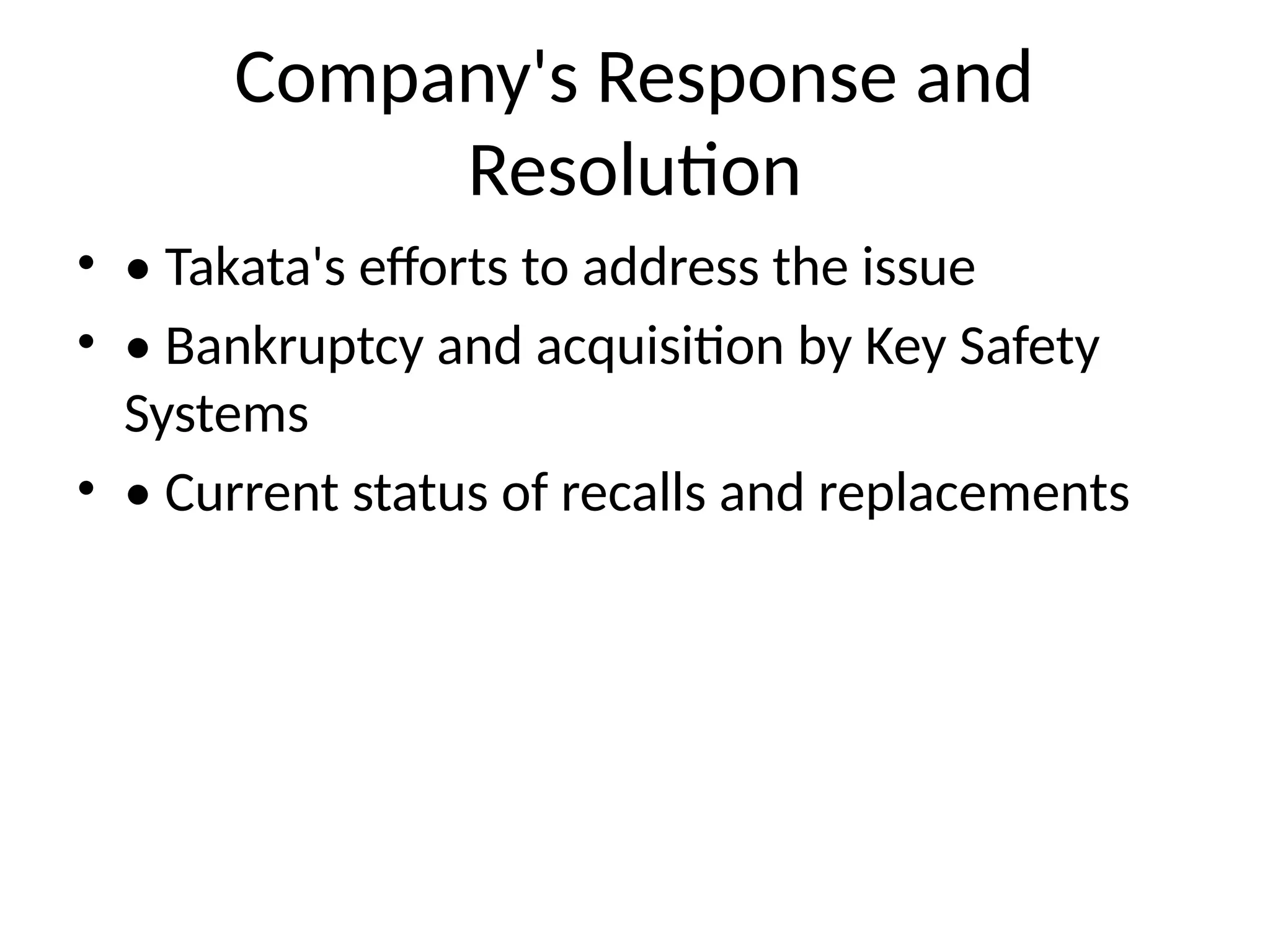 Company's Response and
Resolution
• • Takata's efforts to address the issue
• • Bankruptcy and acquisition by Key Safety
Systems
• • Current status of recalls and replacements
 