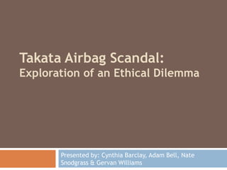 Takata Airbag Scandal:
Exploration of an Ethical Dilemma
Presented by: Cynthia Barclay, Adam Bell, Nate
Snodgrass & Gervan Williams
 