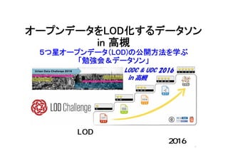 オープンデータをLOD化するデータソン
in 高槻
５つ星オープンデータ（LOD)の公開方法を学ぶ
「勉強会＆データソン」
主催：LODチャレンジ関西支部
共催：アーバンデータチャレンジ2016 1
 